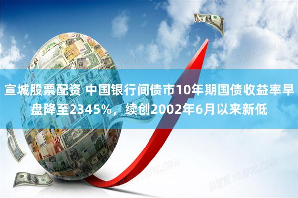 宣城股票配资 中国银行间债市10年期国债收益率早盘降至2345%，续创2002年6月以来新低