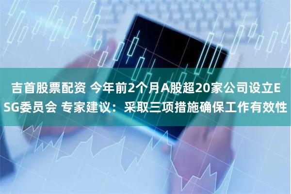 吉首股票配资 今年前2个月A股超20家公司设立ESG委员会 专家建议：采取三项措施确保工作有效性