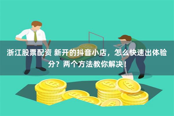 浙江股票配资 新开的抖音小店，怎么快速出体验分？两个方法教你解决！