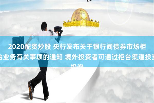 2020配资炒股 央行发布关于银行间债券市场柜台业务有关事项的通知 境外投资者可通过柜台渠道投资
