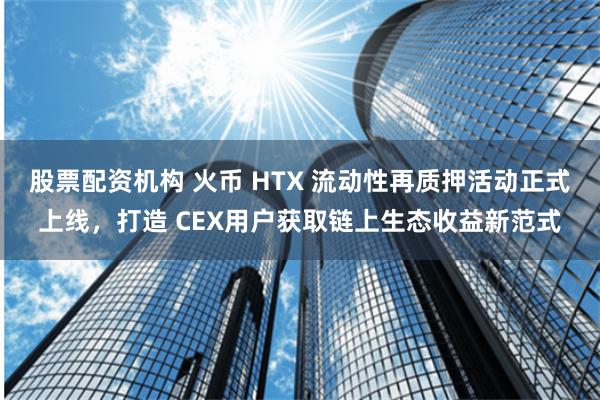 股票配资机构 火币 HTX 流动性再质押活动正式上线，打造 CEX用户获取链上生态收益新范式