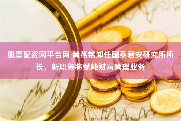 股票配资网平台网 黄燕铭卸任国泰君安研究所所长，新职务将赋能财富管理业务