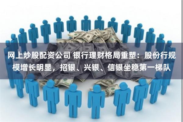 网上炒股配资公司 银行理财格局重塑：股份行规模增长明显，招银、兴银、信银坐稳第一梯队