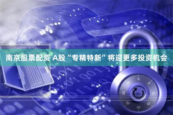 南京股票配资 A股“专精特新”将迎更多投资机会