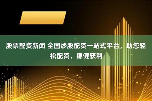 股票配资新闻 全国炒股配资一站式平台，助您轻松配资，稳健获利