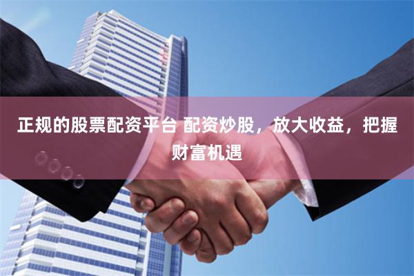 正规的股票配资平台 配资炒股，放大收益，把握财富机遇