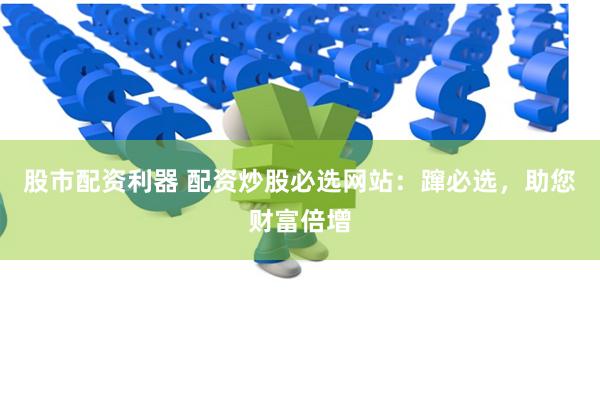 股市配资利器 配资炒股必选网站：蹿必选，助您财富倍增