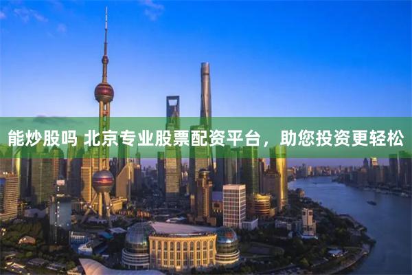 能炒股吗 北京专业股票配资平台，助您投资更轻松