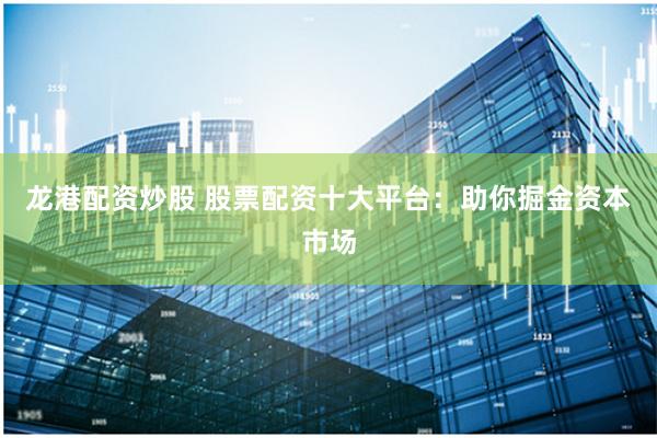 龙港配资炒股 股票配资十大平台：助你掘金资本市场