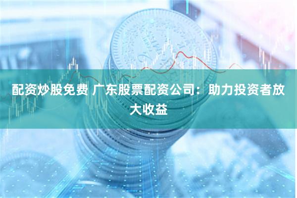 配资炒股免费 广东股票配资公司：助力投资者放大收益