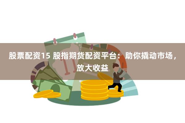 股票配资15 股指期货配资平台：助你撬动市场，放大收益