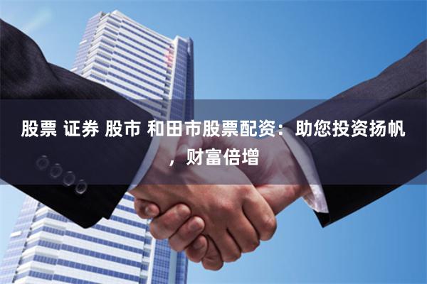 股票 证券 股市 和田市股票配资：助您投资扬帆，财富倍增