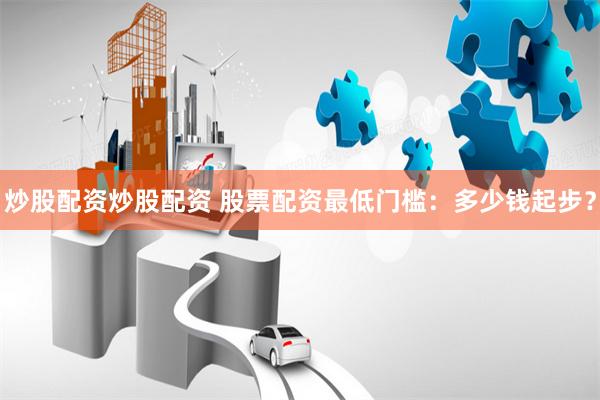 炒股配资炒股配资 股票配资最低门槛：多少钱起步？