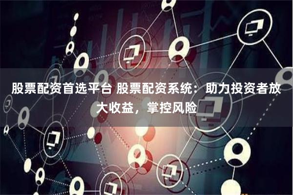 股票配资首选平台 股票配资系统：助力投资者放大收益，掌控风险