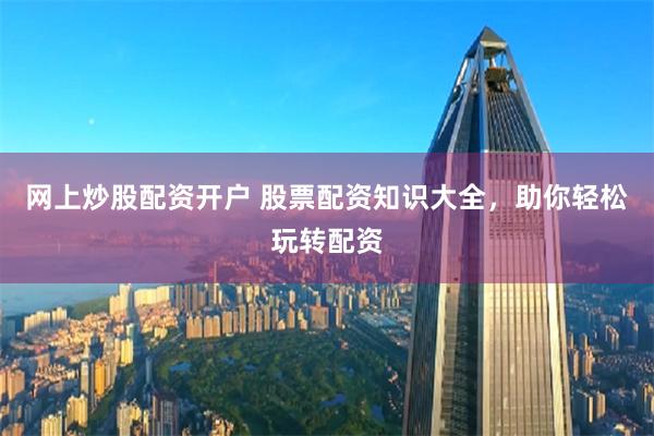 网上炒股配资开户 股票配资知识大全，助你轻松玩转配资
