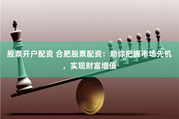 股票开户配资 合肥股票配资：助你把握市场先机，实现财富增值