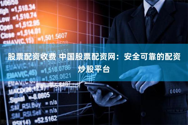 股票配资收费 中国股票配资网：安全可靠的配资炒股平台
