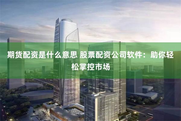 期货配资是什么意思 股票配资公司软件：助你轻松掌控市场