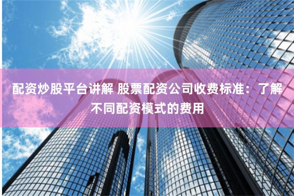 配资炒股平台讲解 股票配资公司收费标准：了解不同配资模式的费用