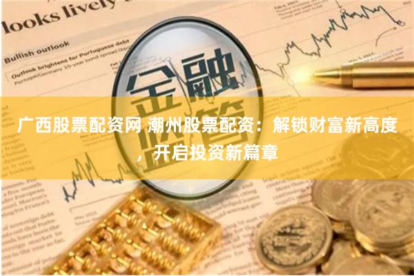 广西股票配资网 潮州股票配资：解锁财富新高度，开启投资新篇章