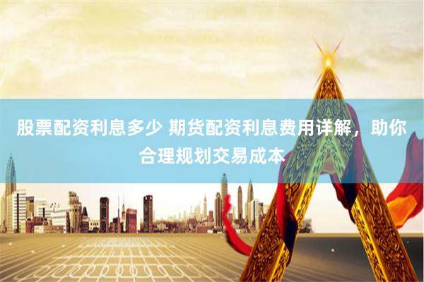股票配资利息多少 期货配资利息费用详解，助你合理规划交易成本
