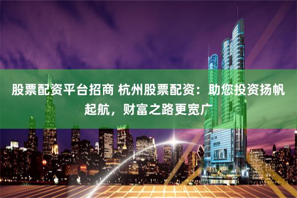 股票配资平台招商 杭州股票配资：助您投资扬帆起航，财富之路更宽广