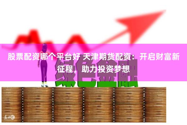 股票配资哪个平台好 天津期货配资：开启财富新征程，助力投资梦想