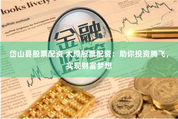 岱山县股票配资 太原股票配资：助你投资腾飞，实现财富梦想