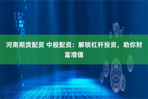 河南期货配资 中股配资：解锁杠杆投资，助你财富增值