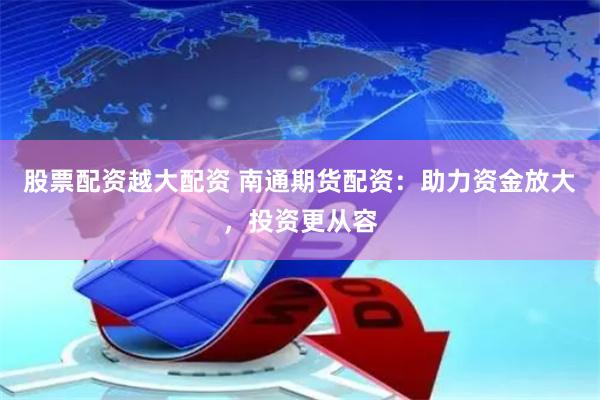 股票配资越大配资 南通期货配资：助力资金放大，投资更从容