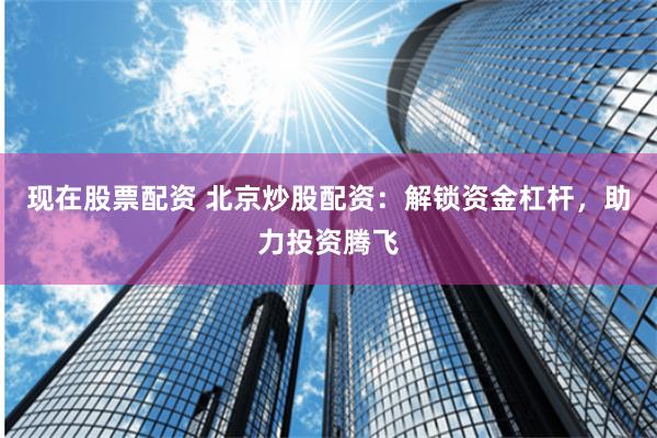 现在股票配资 北京炒股配资：解锁资金杠杆，助力投资腾飞