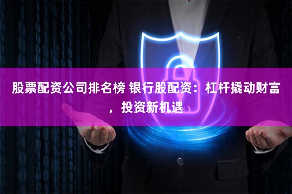股票配资公司排名榜 银行股配资：杠杆撬动财富，投资新机遇