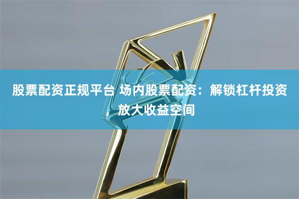 股票配资正规平台 场内股票配资：解锁杠杆投资，放大收益空间