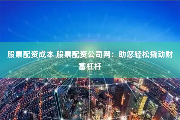 股票配资成本 股票配资公司网：助您轻松撬动财富杠杆