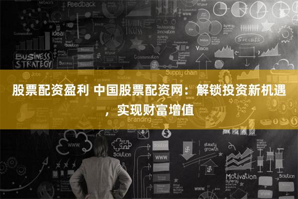 股票配资盈利 中国股票配资网：解锁投资新机遇，实现财富增值