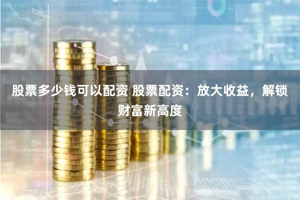 股票多少钱可以配资 股票配资：放大收益，解锁财富新高度