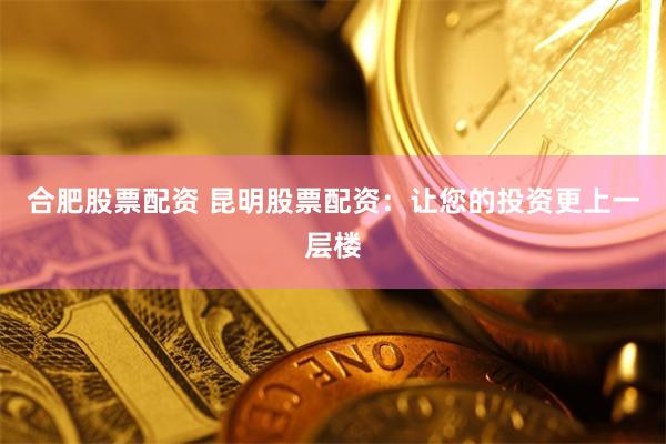 合肥股票配资 昆明股票配资：让您的投资更上一层楼