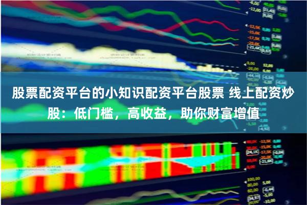 股票配资平台的小知识配资平台股票 线上配资炒股：低门槛，高收益，助你财富增值