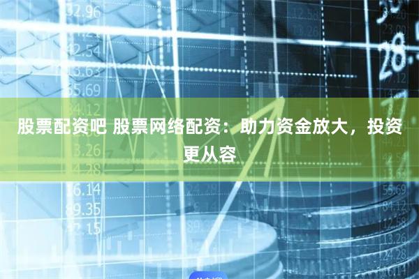 股票配资吧 股票网络配资：助力资金放大，投资更从容