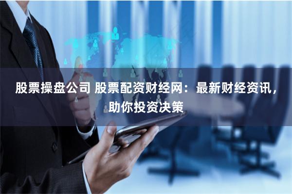 股票操盘公司 股票配资财经网：最新财经资讯，助你投资决策