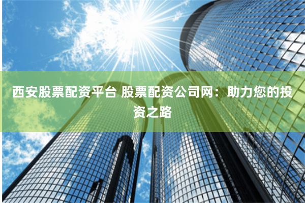 西安股票配资平台 股票配资公司网：助力您的投资之路