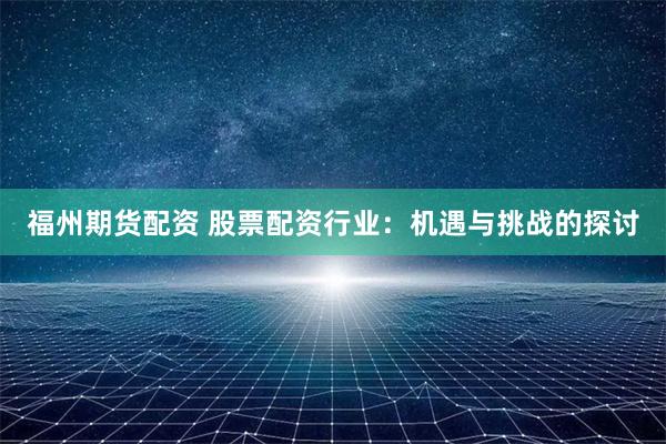 福州期货配资 股票配资行业：机遇与挑战的探讨